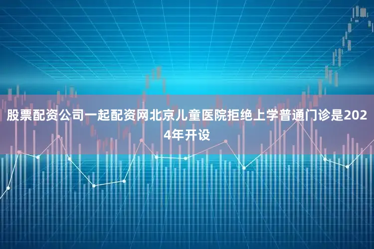 股票配资公司一起配资网北京儿童医院拒绝上学普通门诊是2024年开设