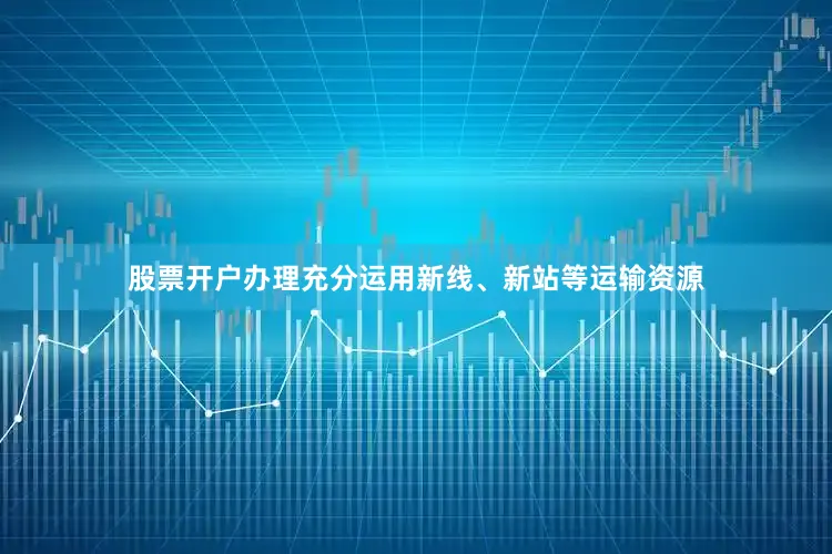 股票开户办理充分运用新线、新站等运输资源