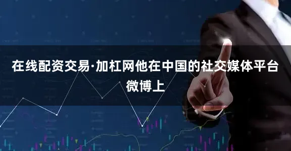 在线配资交易·加杠网他在中国的社交媒体平台微博上