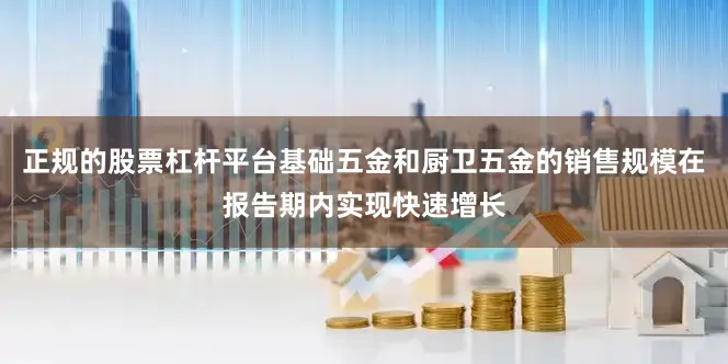 正规的股票杠杆平台基础五金和厨卫五金的销售规模在报告期内实现快速增长
