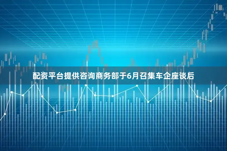 配资平台提供咨询商务部于6月召集车企座谈后