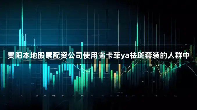 贵阳本地股票配资公司使用露卡菲ya祛斑套装的人群中