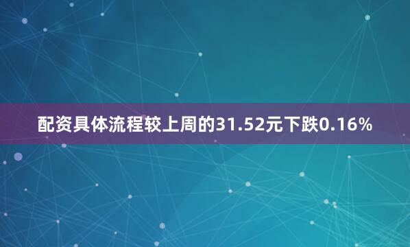 配资具体流程较上周的31.52元下跌0.16%