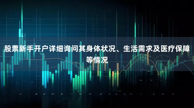 股票新手开户详细询问其身体状况、生活需求及医疗保障等情况
