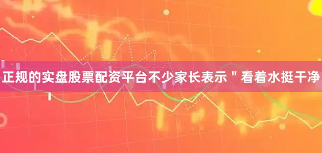 正规的实盘股票配资平台不少家长表示＂看着水挺干净