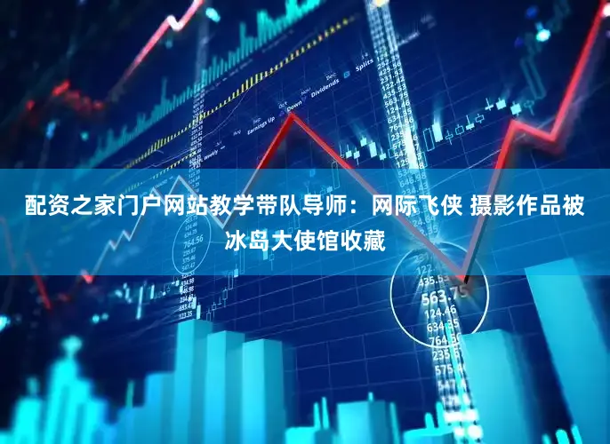 配资之家门户网站教学带队导师：网际飞侠 摄影作品被冰岛大使馆收藏