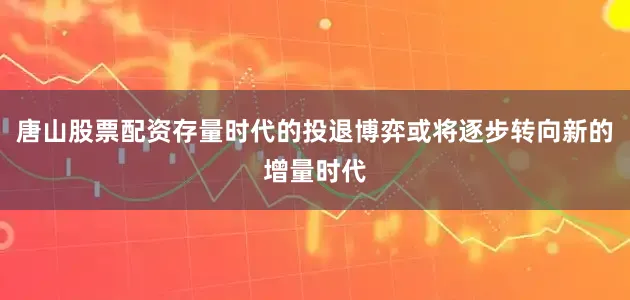 唐山股票配资存量时代的投退博弈或将逐步转向新的增量时代