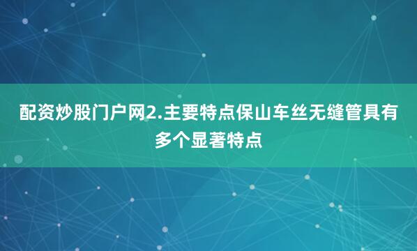 配资炒股门户网2.主要特点保山车丝无缝管具有多个显著特点