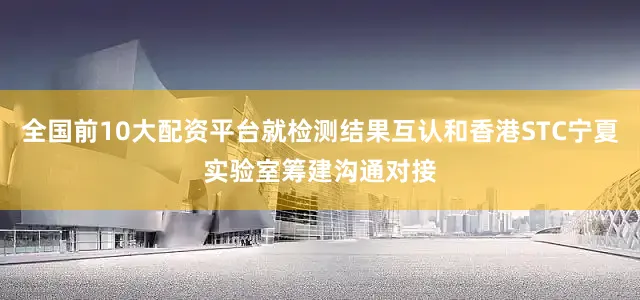 全国前10大配资平台就检测结果互认和香港STC宁夏实验室筹建沟通对接