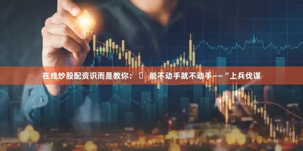 在线炒股配资识而是教你： ✅ 能不动手就不动手——“上兵伐谋